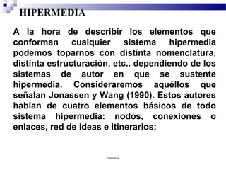 HIPERMEDIA
A la hora de describir los elementos que
conforman cualquier sistema hipermedia
podemos toparnos con distinta nomenclatura,
distinta estructuración, etc.. dependiendo de los
sistemas de autor en que se sustente
hipermedia. Consideraremos aquéllos que
señalan Jonassen y Wang (1990). Estos autores
hablan de cuatro elementos básicos de todo
sistema hipermedia: nodos, conexiones o
enlaces, red de ideas e itinerarios:


                      Hipermedia
 
