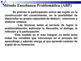 Método Enseñanza Problemática (ABP)
        Se prioriza la participación activa del sujeto en la
 construcción del conocimiento, en la posibilidad de
 desarrollar su propia capacidad de deducir, relacionar y
 elaborar síntesis.
            Las técnicas están al servicio de lograr la
 problematización, estimular la discusión, el dialogo, la
 reflexión y la participación.
         Este modelo es el más integral, en tanto toma
 todas las variables que intervienen en el proceso del
 aprendizaje y además otorga al que aprende carácter de
 sujeto de su formación.
 