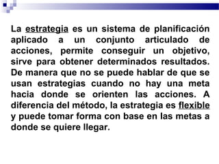 La estrategia es un sistema de planificación
aplicado a un conjunto articulado de
acciones, permite conseguir un objetivo,
sirve para obtener determinados resultados.
De manera que no se puede hablar de que se
usan estrategias cuando no hay una meta
hacia donde se orienten las acciones. A
diferencia del método, la estrategia es flexible
y puede tomar forma con base en las metas a
donde se quiere llegar.
 