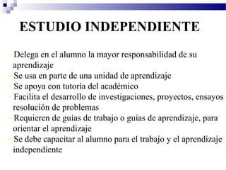 ESTUDIO INDEPENDIENTE
- Delega en el alumno la mayor responsabilidad de su
  aprendizaje
- Se usa en parte de una unidad de aprendizaje
- Se apoya con tutoría del académico
- Facilita el desarrollo de investigaciones, proyectos, ensayos
  resolución de problemas
- Requieren de guías de trabajo o guías de aprendizaje, para
  orientar el aprendizaje
- Se debe capacitar al alumno para el trabajo y el aprendizaje
  independiente
 