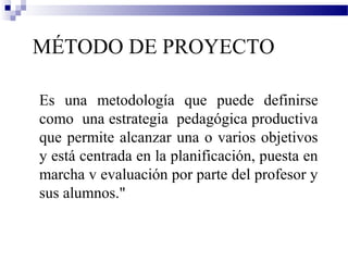 MÉTODO DE PROYECTO

Es una metodología que puede definirse
como una estrategia pedagógica productiva
que permite alcanzar una o varios objetivos
y está centrada en la planificación, puesta en
marcha v evaluación por parte del profesor y
sus alumnos."
 