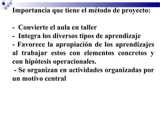 Importancia que tiene el método de proyecto:

- Convierte el aula en taller
- Integra los diversos tipos de aprendizaje
- Favorece la apropiación de los aprendizajes
al trabajar estos con elementos concretos y
con hipótesis operacionales.
 - Se organizan en actividades organizadas por
un motivo central
 