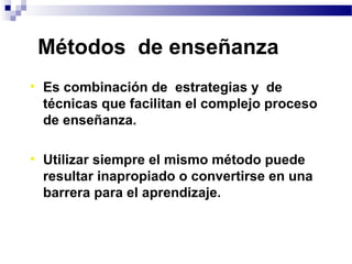 Métodos de enseñanza
• Es combinación de estrategias y de
  técnicas que facilitan el complejo proceso
  de enseñanza.

• Utilizar siempre el mismo método puede
  resultar inapropiado o convertirse en una
  barrera para el aprendizaje.
 