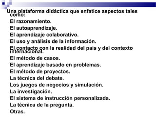 Una plataforma didáctica que enfatice aspectos tales
  como:
• El razonamiento.
• El autoaprendizaje.
• El aprendizaje colaborativo.
• El uso y análisis de la información.
• El contacto con la realidad del país y del contexto
  internacional.
• El método de casos.
• El aprendizaje basado en problemas.
• El método de proyectos.
• La técnica del debate.
• Los juegos de negocios y simulación.
• La investigación.
• El sistema de instrucción personalizada.
• La técnica de la pregunta.
• Otras.
 