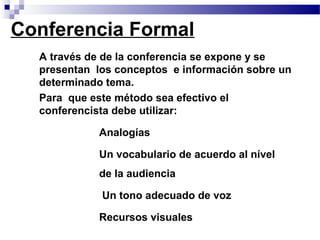 Conferencia Formal
 • A través de de la conferencia se expone y se
   presentan los conceptos e información sobre un
   determinado tema.
 • Para que este método sea efectivo el
   conferencista debe utilizar:
            • Analogías

            • Un vocabulario de acuerdo al nível
              de la audiencia
            • Un tono adecuado de voz

            • Recursos visuales
 