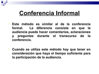 Conferencia Informal
• Este método es similar al de la conferencia
  formal.    La diferencia consiste en que la
  audiencia puede hacer comentarios, aclaraciones
  y preguntas durante el transcurso de la
  conferencia.

• Cuando se utiliza este método hay que tener en
  consideración que haya el tiempo suficiente para
  la participación de la audiencia.
 