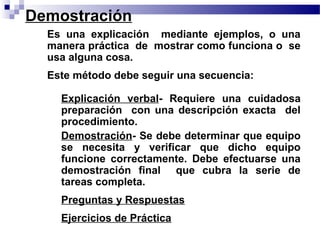 Demostración
 • Es una explicación mediante ejemplos, o una
   manera práctica de mostrar como funciona o se
   usa alguna cosa.
 • Este método debe seguir una secuencia:

     Explicación verbal- Requiere una cuidadosa
     preparación con una descripción exacta del
     procedimiento.
     Demostración- Se debe determinar que equipo
     se necesita y verificar que dicho equipo
     funcione correctamente. Debe efectuarse una
     demostración final que cubra la serie de
     tareas completa.
     Preguntas y Respuestas
     Ejercicios de Práctica
 