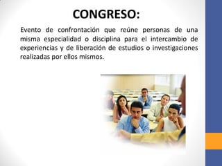 CONGRESO:
Evento de confrontación que reúne personas de una
misma especialidad o disciplina para el intercambio de
experiencias y de liberación de estudios o investigaciones
realizadas por ellos mismos.
 