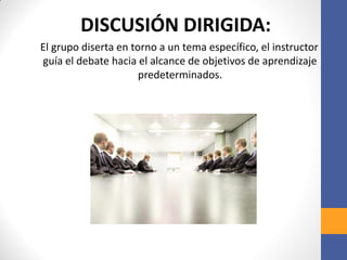 DISCUSIÓN DIRIGIDA:
El grupo diserta en torno a un tema específico, el instructor
guía el debate hacia el alcance de objetivos de aprendizaje
predeterminados.
 