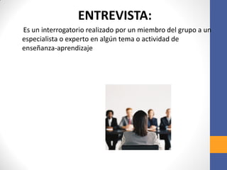 ENTREVISTA:
Es un interrogatorio realizado por un miembro del grupo a un
especialista o experto en algún tema o actividad de
enseñanza-aprendizaje
 
