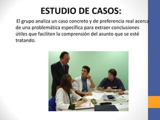 ESTUDIO DE CASOS:
El grupo analiza un caso concreto y de preferencia real acerca
de una problemática específica para extraer conclusiones
útiles que faciliten la comprensión del asunto que se esté
tratando.
 
