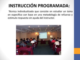 INSTRUCCIÓN PROGRAMADA:
Técnica individualizada que consiste en estudiar un tema
en específico con base en una metodología de refuerzo y
estimulo respuesta sin ayuda del instructor.
 