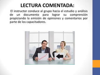 LECTURA COMENTADA:
El instructor conduce al grupo hacia el estudio y análisis
de un documento para lograr su comprensión
propiciando la emisión de opiniones y comentarios por
parte de los capacitadores.
 