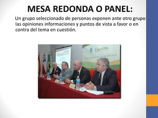 MESA REDONDA O PANEL:
Un grupo seleccionado de personas exponen ante otro grupo
las opiniones informaciones y puntos de vista a favor o en
contra del tema en cuestión.
 