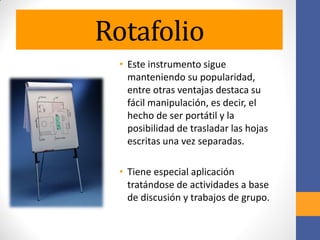 Rotafolio
• Este instrumento sigue
manteniendo su popularidad,
entre otras ventajas destaca su
fácil manipulación, es decir, el
hecho de ser portátil y la
posibilidad de trasladar las hojas
escritas una vez separadas.
• Tiene especial aplicación
tratándose de actividades a base
de discusión y trabajos de grupo.
 