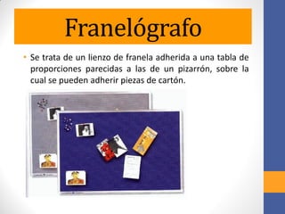Franelógrafo
• Se trata de un lienzo de franela adherida a una tabla de
proporciones parecidas a las de un pizarrón, sobre la
cual se pueden adherir piezas de cartón.
 