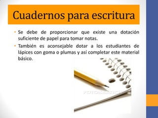 Cuadernos para escritura
• Se debe de proporcionar que existe una dotación
suficiente de papel para tomar notas.
• También es aconsejable dotar a los estudiantes de
lápices con goma o plumas y así completar este material
básico.
 