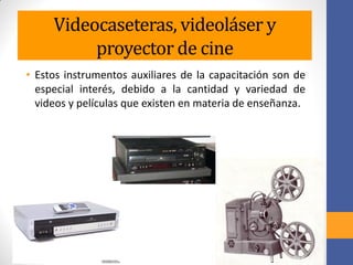 Videocaseteras, videoláser y
proyector de cine
• Estos instrumentos auxiliares de la capacitación son de
especial interés, debido a la cantidad y variedad de
videos y películas que existen en materia de enseñanza.
 