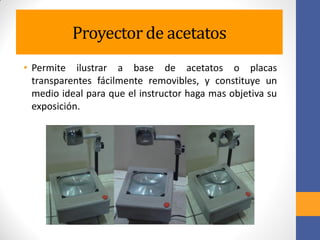 Proyector de acetatos
• Permite ilustrar a base de acetatos o placas
transparentes fácilmente removibles, y constituye un
medio ideal para que el instructor haga mas objetiva su
exposición.
 