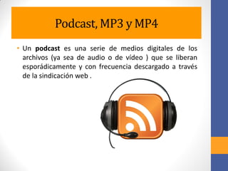 Podcast, MP3 y MP4
• Un podcast es una serie de medios digitales de los
archivos (ya sea de audio o de vídeo ) que se liberan
esporádicamente y con frecuencia descargado a través
de la sindicación web .
 
