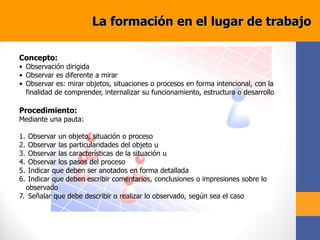 Concepto:
• Observación dirigida
• Observar es diferente a mirar
• Observar es: mirar objetos, situaciones o procesos en forma intencional, con la
finalidad de comprender, internalizar su funcionamiento, estructura o desarrollo
Procedimiento:
Mediante una pauta:
1. Observar un objeto, situación o proceso
2. Observar las particularidades del objeto u
3. Observar las características de la situación u
4. Observar los pasos del proceso
5. Indicar que deben ser anotados en forma detallada
6. Indicar que deben escribir comentarios, conclusiones o impresiones sobre lo
observado
7. Señalar que debe describir o realizar lo observado, según sea el caso
La formación en el lugar de trabajo
 