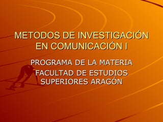 METODOS DE INVESTIGACIÓN EN COMUNICACIÓN I PROGRAMA DE LA MATERIA FACULTAD DE ESTUDIOS SUPERIORES ARAGÓN 