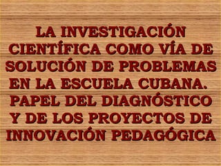 LA INVESTIGACIÓN CIENTÍFICA COMO VÍA DE SOLUCIÓN DE PROBLEMAS EN LA ESCUELA CUBANA.  PAPEL DEL DIAGNÓSTICO Y DE LOS PROYECTOS DE INNOVACIÓN PEDAGÓGICA 