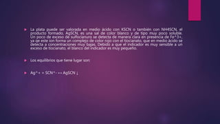  La plata puede ser valorada en medio ácido con KSCN o también con NH4SCN, el
producto formado, AgSCN, es una sal de color blanco y de tipo muy poco soluble.
Un poco de exceso de sulfocianuro se detecta de manera clara en presencia de Fe^3+,
ya qe este ion forma un complejo de color rojo con el tiocianato, que en medio ácido se
detecta a concentraciones muy bajas. Debido a que el indicador es muy sensible a un
exceso de tiocianato, el blanco del indicador es muy pequeño.
 Los equilibrios que tiene lugar son:
 Ag^+ + SCN^- ↔ AgSCN ↓
 