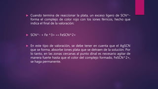  Cuando termina de reaccionar la plata, un exceso ligero de SCN^-
forma el complejo de color rojo con los iones férricos, hecho que
indica el final de la valoración:
 SCN^- + Fe ^3+ ↔ FeSCN^2+
 En este tipo de valoración, se debe tener en cuenta que el AgSCN
que se forma, absorbe iones plata que se detraen de la solución. Por
lo tanto, en las zonas cercanas al punto dinal es necesario agitar de
manera fuerte hasta que el color del complejo formado, FeSCN^2+,
se haga permanente.
 