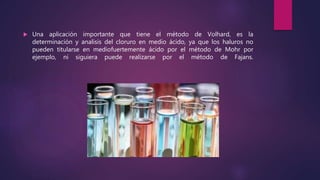  Una aplicación importante que tiene el método de Volhard, es la
determinación y analisis del cloruro en medio ácido, ya que los haluros no
pueden titularse en mediofuertemente ácido por el método de Mohr por
ejemplo, ni siguiera puede realizarse por el método de Fajans.
 