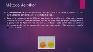  El método de Mohr, es utilizado en valoraciones químicas de cloruros y bromuros, con
plata, utilizando como indicador el cromato de potasio.
 Durante la valoración, las condiciones que deben darse deben ser tales que el cloruro
precipite de manera cuantitativa como cloruro de plata antes de que se consiga formar
el precipitado de Ag2CrO4. Por otra parte, el indicador debe ser lo bastante sensible
como para poder dar un cambio de color apreciablemente nítido, con una pequeña
porción de plata.
 