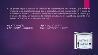  Se puede llegar a calcular la cantidad de concentración del cromato, que debe de
encontrarse en la disolución para que la precipitación inicie exactamente en el punto de
equivalencia. Cuando la disolución se encuentre saturada de las dos sales, el cloruro y el
cromato de plata, se cumplirán de manera simultanea los equilibrios siguiente ( los
valores de Kps indicados son aproximados) :
Ag⁺ + Cl⁻ ↔ AgCl ↓ Kps = [Ag⁺] [Cl⁻] = 10⁻¹⁰
2 Ag⁺ + CrO4²⁻ ↔ Ag2CrO4 ↓ K*ps = [Ag⁺]²[CrO4²⁻] = 2.10⁻¹⁰
 