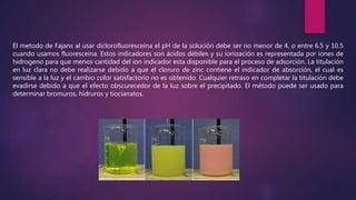 El metodo de Fajans al usar diclorofluoresceína el pH de la solución debe ser no menor de 4, o entre 6.5 y 10.5
cuando usamos fluoresceína. Estos indicadores son ácidos débiles y su ionización es representada por iones de
hidrogeno para que menos cantidad del ion indicador esta disponible para el proceso de adsorción. La titulación
en luz clara no debe realizarse debido a que el cloruro de zinc contiene el indicador de absorción, el cual es
sensible a la luz y el cambio color satisfactorio no es obtenido. Cualquier retraso en completar la titulación debe
evadirse debido a que el efecto obscurecedor de la luz sobre el precipitado. El método puede ser usado para
determinar bromuros, hidruros y tiocianatos.
 