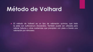  El método de Volhard es un tipo de valoración química, que trata
la plata con sulfocianuro (tiocianato). También puede ser utilizada para
valorar haluros y otras sustancias que precipiten con plata a través una
valoración por retroceso.
 