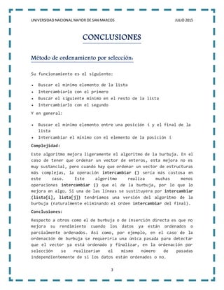 UNIVERSIDAD NACIONAL MAYOR DE SAN MARCOS JULIO 2015
3
CONCLUSIONES
Método de ordenamiento por selección:
Su funcionamiento es el siguiente:
 Buscar el mínimo elemento de la lista
 Intercambiarlo con el primero
 Buscar el siguiente mínimo en el resto de la lista
 Intercambiarlo con el segundo
Y en general:
 Buscar el mínimo elemento entre una posición i y el final de la
lista
 Intercambiar el mínimo con el elemento de la posición i
Complejidad:
Este algoritmo mejora ligeramente el algoritmo de la burbuja. En el
caso de tener que ordenar un vector de enteros, esta mejora no es
muy sustancial, pero cuando hay que ordenar un vector de estructuras
más complejas, la operación intercambiar () sería más costosa en
este caso. Este algoritmo realiza muchas menos
operaciones intercambiar () que el de la burbuja, por lo que lo
mejora en algo. Si una de las líneas se sustituyera por intercambiar
(lista[i], lista[j]) tendríamos una versión del algoritmo de la
burbuja (naturalmente eliminando el orden intercambiar del final).
Conclusiones:
Respecto a otros como el de burbuja o de inserción directa es que no
mejora su rendimiento cuando los datos ya están ordenados o
parcialmente ordenados. Así como, por ejemplo, en el caso de la
ordenación de burbuja se requeriría una única pasada para detectar
que el vector ya está ordenado y finalizar, en la ordenación por
selección se realizarían el mismo número de pasadas
independientemente de si los datos están ordenados o no.
 