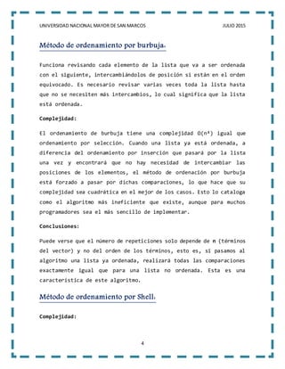 UNIVERSIDAD NACIONAL MAYOR DE SAN MARCOS JULIO 2015
4
Método de ordenamiento por burbuja:
Funciona revisando cada elemento de la lista que va a ser ordenada
con el siguiente, intercambiándolos de posición si están en el orden
equivocado. Es necesario revisar varias veces toda la lista hasta
que no se necesiten más intercambios, lo cual significa que la lista
está ordenada.
Complejidad:
El ordenamiento de burbuja tiene una complejidad Ω(n²) igual que
ordenamiento por selección. Cuando una lista ya está ordenada, a
diferencia del ordenamiento por inserción que pasará por la lista
una vez y encontrará que no hay necesidad de intercambiar las
posiciones de los elementos, el método de ordenación por burbuja
está forzado a pasar por dichas comparaciones, lo que hace que su
complejidad sea cuadrática en el mejor de los casos. Esto lo cataloga
como el algoritmo más ineficiente que existe, aunque para muchos
programadores sea el más sencillo de implementar.
Conclusiones:
Puede verse que el número de repeticiones solo depende de n (términos
del vector) y no del orden de los términos, esto es, si pasamos al
algoritmo una lista ya ordenada, realizará todas las comparaciones
exactamente igual que para una lista no ordenada. Esta es una
característica de este algoritmo.
Método de ordenamiento por Shell:
Complejidad:
 