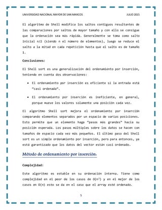 UNIVERSIDAD NACIONAL MAYOR DE SAN MARCOS JULIO 2015
5
El algoritmo de Shell modifica los saltos contiguos resultantes de
las comparaciones por saltos de mayor tamaño y con ello se consigue
que la ordenación sea más rápida. Generalmente se toma como salto
inicial n/2 (siendo n el número de elementos), luego se reduce el
salto a la mitad en cada repetición hasta que el salto es de tamaño
1.
Conclusiones:
El Shell sort es una generalización del ordenamiento por inserción,
teniendo en cuenta dos observaciones:
 El ordenamiento por inserción es eficiente si la entrada está
“casi ordenada”.
 El ordenamiento por inserción es ineficiente, en general,
porque mueve los valores solamente una posición cada vez.
El algoritmo Shell sort mejora el ordenamiento por inserción
comparando elementos separados por un espacio de varias posiciones.
Esto permite que un elemento haga “pasos más grandes” hacia su
posición esperada. Los pasos múltiples sobre los datos se hacen con
tamaños de espacio cada vez más pequeños. El último paso del Shell
sort es un simple ordenamiento por inserción, pero para entonces, ya
está garantizado que los datos del vector están casi ordenado.
Método de ordenamiento por inserción:
Complejidad:
Este algoritmo es estable en su ordenación interna. Tiene como
complejidad en el peor de los casos de O(n2) y en el mejor de los
casos en O(n) esto se da en el caso que el array esté ordenado.
 