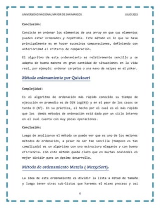 UNIVERSIDAD NACIONAL MAYOR DE SAN MARCOS JULIO 2015
6
Conclusión:
Consiste en ordenar los elementos de una array en que sus elementos
pueden estar ordenados y repetidos. Este método en lo que se basa
principalmente es en hacer sucesivas comparaciones, definiendo con
anterioridad el criterio de comparación.
El algoritmo de este ordenamiento es relativamente sencillo y se
adapta de buena manera en gran cantidad de situaciones en la vida
real, por ejemplo: ordenar carpetas o una mano de naipes en el póker.
Método ordenamiento por Quicksort
Complejidad:
Es el algoritmo de ordenación más rápido conocido su tiempo de
ejecución en promedio es de O(N Log(N)) y en el peor de los casos se
tarda O (N2). En su práctica, el hecho por el cual es el más rápido
que los demás métodos de ordenación está dado por un ciclo interno
en el cual cuenta con muy pocas operaciones.
Conclusión:
Luego de analizarse el método se puede ver que es uno de los mejores
métodos de ordenación, a pesar no ser tan sencilla (tampoco es tan
complicada) es un algoritmo con una estructura elegante y con buena
eficiencia. Con este método queda claro que en muchas ocasiones es
mejor dividir para un óptimo desarrollo.
Método de ordenamiento Mezcla ( MergeSort):
La idea de este ordenamiento es dividir la lista a mitad de tamaño
y luego tener otras sub-listas que haremos el mismo proceso y así
 