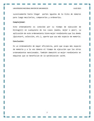 UNIVERSIDAD NACIONAL MAYOR DE SAN MARCOS JULIO 2015
7
sucesivamente hasta llegar partes iguales de la lista de números
para luego mezclarlos, compararlos y ordenarlos.
Complejidad:
Este ordenamiento es conocido por su tiempo de ejecución de
O(nlog(n)) en cualquiera de los casos (medio, mejor o peor). La
aplicación de este ordenamiento tiene mejor rendimiento que los demás
(Quicksort, selección, etc.), aparte que usa más espacio de memoria.
Conclusión:
Es un ordenamiento de mayor eficiencia, pero que ocupa más espacio
de memoria y a la vez demora el tiempo de ejecución que los otros
ordenamientos mencionados. También demostró un mejor rendimiento en
máquinas que se benefician de la optimización caché.
 