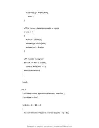if (Valores[s] < Valores[min])
min = s;
}
// Si el menor estaba descolocado, lo coloco
if (min != r)
{
Auxiliar = Valores[r];
Valores[r] = Valores[min];
Valores[min] = Auxiliar;
}
// Y muestro el progreso
foreach (int dato in Valores)
Console.Write(dato + " ");
Console.WriteLine();
}
break;
case 3:
Console.WriteLine("Ejecución del método Insercion");
Console.WriteLine();
for (int i = 0; i < 10; i++)
{
Console.WriteLine("Digite el valor de la casilla " + (i + 1));
Descargado por jorge ulises legorreta carrera (jorgelegorreta956@gmail.com)
lOMoARcPSD|14616576
 
