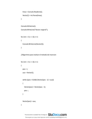 linea = Console.ReadLine();
Vector[i] = int.Parse(linea);
}
Console.WriteLine();
Console.WriteLine("Vector original");
for (int i = 0; i < 10; i++)
{
Console.WriteLine(Vector[i]);
}
//Algoritmo para realizar el metodo de insercion
for (int i = 0; i < 10; i++)
{
pos = i;
aux = Vector[i];
while ((pos > 0) && (Vector[pos - 1] > aux))
{
Vector[pos] = Vector[pos - 1];
pos--;
}
Vector[pos] = aux;
}
Descargado por jorge ulises legorreta carrera (jorgelegorreta956@gmail.com)
lOMoARcPSD|14616576
 