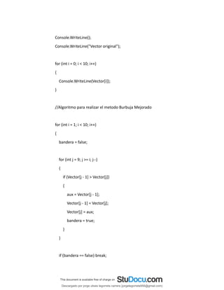 Console.WriteLine();
Console.WriteLine("Vector original");
for (int i = 0; i < 10; i++)
{
Console.WriteLine(Vector[i]);
}
//Algoritmo para realizar el metodo Burbuja Mejorado
for (int i = 1; i < 10; i++)
{
bandera = false;
for (int j = 9; j >= i; j--)
{
if (Vector[j - 1] > Vector[j])
{
aux = Vector[j - 1];
Vector[j - 1] = Vector[j];
Vector[j] = aux;
bandera = true;
}
}
if (bandera == false) break;
Descargado por jorge ulises legorreta carrera (jorgelegorreta956@gmail.com)
lOMoARcPSD|14616576
 