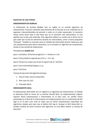 Explicación de cada método
ORDENAMIENTO DE BURBUJA
La Ordenación de burbuja (Bubble Sort en inglés) es un sencillo algoritmo de
ordenamiento. Funciona revisando cada elemento de la lista que va a ser ordenada con el
siguiente, intercambiándolos de posición si están en el orden equivocado. Es necesario
revisar varias veces toda la lista hasta que no se necesiten más intercambios, lo cual
significa que la lista está ordenada. Este algoritmo obtiene su nombre de la forma con la
que suben por la lista los elementos durante los intercambios, como si fueran pequeñas
"burbujas". También es conocido como el método del intercambio directo. Dado que solo
usa comparaciones para operar elementos, se lo considera un algoritmo de comparación,
siendo el más sencillo de implementar.
Procedimiento Bubble Sort
paso 1: [Inicializa i al final de arreglo] For i <- N down to 1 do
paso 2: [Inicia desde la segunda pos.] For j <- 2 to i do
paso 4: [Si a[j-1] es mayor que el que le sigue] If a[j-1] < a[j] then
paso 5: [Los intercambia] Swap(a, j-1, j).
paso 7: [Fin] End.
Tiempo de ejecución del algoritmo burbuja:
1. Para el mejor caso (un paso) O(n)
2. Peor caso n(n-1)/2
3. Promedio O(n2)
ORDENAMIENTO SHELL
El ordenamiento Shell (Shell sort en inglés) es un algoritmo de ordenamiento. El método
se denomina Shell en honor de su inventor Donald Shell. Su implementación original,
requiere O(n2) comparaciones e intercambios en el peor caso. Un cambio menor
presentado en el libro de V. Pratt produce una implementación con un rendimiento de O(n
log2 n) en el peor caso. Esto es mejor que las O(n2) comparaciones requeridas por
algoritmos simples pero peor que el óptimo O(n log n). Aunque es fácil desarrollar un
sentido intuitivo de cómo funciona este algoritmo, es muy difícil analizar su tiempo de
ejecución.
Descargado por jorge ulises legorreta carrera (jorgelegorreta956@gmail.com)
lOMoARcPSD|14616576
 
