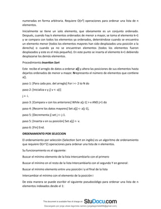 numeradas en forma arbitraria. Requiere O(n²) operaciones para ordenar una lista de n
elementos.
Inicialmente se tiene un solo elemento, que obviamente es un conjunto ordenado.
Después, cuando hay k elementos ordenados de menor a mayor, se toma el elemento k+1
y se compara con todos los elementos ya ordenados, deteniéndose cuando se encuentra
un elemento menor (todos los elementos mayores han sido desplazados una posición a la
derecha) o cuando ya no se encuentran elementos (todos los elementos fueron
desplazados y este es el más pequeño). En este punto se inserta el elemento k+1 debiendo
desplazarse los demás elementos.
Procedimiento Insertion Sort
Este recibe el arreglo de datos a ordenar a[] y altera las posiciones de sus elementos hasta
dejarlos ordenados de menor a mayor. Nrepresenta el número de elementos que contiene
a[].
paso 1: [Para cada pos. del arreglo] For i <- 2 to N do
paso 2: [Inicializa v y j] v <- a[i]
j <- i.
paso 3: [Compara v con los anteriores] While a[j-1] > v AND j>1 do
paso 4: [Recorre los datos mayores] Set a[j] <- a[j-1],
paso 5: [Decrementa j] set j <- j-1.
paso 5: [Inserta v en su posición] Set a[j] <- v.
paso 6: [Fin] End.
ORDENAMIENTO POR SELECCION
El ordenamiento por selección (Selection Sort en inglés) es un algoritmo de ordenamiento
que requiere O(n^2) operaciones para ordenar una lista de n elementos.
Su funcionamiento es el siguiente:
Buscar el mínimo elemento de la lista Intercambiarlo con el primero
Buscar el mínimo en el resto de la lista Intercambiarlo con el segundo Y en general:
Buscar el mínimo elemento entre una posición i y el final de la lista
Intercambiar el mínimo con el elemento de la posición i
De esta manera se puede escribir el siguiente pseudocódigo para ordenar una lista de n
elementos indexados desde el 1:
Descargado por jorge ulises legorreta carrera (jorgelegorreta956@gmail.com)
lOMoARcPSD|14616576
 