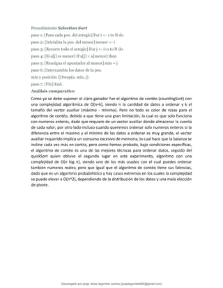 Procedimiento Selection Sort
paso 1: [Para cada pos. del arreglo] For i <- 1 to N do
paso 2: [Inicializa la pos. del menor] menor <- i
paso 3: [Recorre todo el arreglo] For j <- i+1 to N do
paso 4: [Si a[j] es menor] If a[j] < a[menor] then
paso 5: [Reasigna el apuntador al menor] min = j
paso 6: [Intercambia los datos de la pos.
min y posición i] Swap(a, min, j).
paso 7: [Fin] End.
Análisis comparativo
Como ya se debe suponer el claro ganador fue el algoritmo de contéo (countingSort) con
una complejidad algoritmica de O(n+k), siendo n la cantidad de datos a ordenar y k el
tamaño del vector auxiliar (máximo - mínimo). Pero no todo es color de rosas para el
algoritmo de contéo, debido a que tiene una gran limitación, la cual es que solo funciona
con numeros enteros, dado que requiere de un vector auxiliar donde almacenar la cuenta
de cada valor; por otro lado incluso cuando queremos ordenar solo numeros enteros si la
diferencia entre el máximo y el mínimo de los datos a ordenar es muy grande, el vector
auxiliar requerido implica un consumo excesivo de memoria, lo cual hace que la balanza se
incline cada vez más en contra, pero como hemos probado, bajo condiciones específicas,
el algoritmo de contéo es una de las mejores técnicas para ordenar datos, seguido del
quickSort quien obtuvo el segundo lugar en este experimento, algoritmo con una
complejidad de O(n log n), siendo uno de los más usados con el cual puedes ordenar
también numeros reales; pero que igual que el algoritmo de contéo tiene sus falencias,
dado que es un algoritmo probabilístico y hay casos extremos en los cuales la complejidad
se puede elevar a O(n^2), dependiendo de la distribución de los datos y una mala elección
de pivote.
Descargado por jorge ulises legorreta carrera (jorgelegorreta956@gmail.com)
lOMoARcPSD|14616576
 