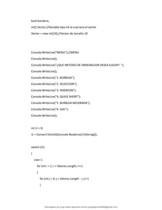 bool bandera;
int[] Vector;//Variable tipo int la cual sera el vector
Vector = new int[10];//Vector de tamaño 10
Console.WriteLine("MENU");//MENU
Console.WriteLine();
Console.WriteLine("¿QUE METODO DE ORDENACION DESEA ELEGIR?: ");
Console.WriteLine();
Console.WriteLine("1. BURBUJA");
Console.WriteLine("2. SELECCION");
Console.WriteLine("3. INSERCON");
Console.WriteLine("4. QUICK SHORT");
Console.WriteLine("5. BURBUJA MEJORADA");
Console.WriteLine("6. Salir");
Console.WriteLine();
int i1 = 0;
i1 = Convert.ToInt16(Console.ReadLine().ToString());
switch (i1)
{
case 1:
for (int i = 1; i < Valores.Length; i++)
{
for (int j = 0; j < Valores.Length - i; j++)
{
Descargado por jorge ulises legorreta carrera (jorgelegorreta956@gmail.com)
lOMoARcPSD|14616576
 