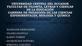 UNIVERSIDAD CENTRAL DEL ECUADOR
FACULTAD DE FILOSFÍA, LETRAS Y CIENICAS
DE LA EDUCACIÓN
CARRERA DE PEDAGOGÍA DE LAS CIENCIAS
EXPERIMENTALES, BIOLOGÍA Y QUÍMICA
QUÍMICA ANALÍTICA
INTEGRANTES: CURSO: CUARTO
“A”
- MADELINE HERNÁNDEZ
- VALERIA PANTOJA
- KAREN TORRES
- JACQUELINE GUEVARA
- JOHANNA CAIZATOA
 