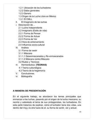 1.2.1 Ubicación de los luchadores
      1.2.2 Datos generales
      1.2.3 Genero
      1.3 Origen de la Lucha Libre en México
      1.3.1 El CMLL
  II.    El Imaginario de las luchas
  2. Descripción de…
      2.1 Lucha Independiente
      2.2 Imaginario (Estilo de vida)
      2.2.1 Forma de Pensar
      2.2.2 Forma de Actuar
      2.2.3 Forma de Ver
      2.3 Hora de entrenamiento
      2.4 Influencia socio-cultural
  III. Análisis
      3.1 Forma de vestir
      3.1.1 Máscara
      3.1.1.1 Desenmascarados y Re enmascarados
      3.1.1.2 Máscara contra Máscara
      3.2 Rudos y Técnicos
  IV.    Hermenéutica (TEORIAS)
      4.1 Teoría culturológica
      4.2 Teoría de la hegemonía
  V.     Conclusiones
  VI.    Bibliografía




A MANERA DE PRESENTACIÓN

En el siguiente trabajo, se abordaron los temas principales que
enmarcan a las luchas, pasando por el origen de la lucha mexicana, su
recinto y sobretodo el tema de sus protagonistas, los luchadores. En
esta parte tratamos de explicar, como el luchador tiene dos vidas, una
dentro del ring y la otra fuera de el, su forma de sentir, ver y actuar.
                                                                      10
 