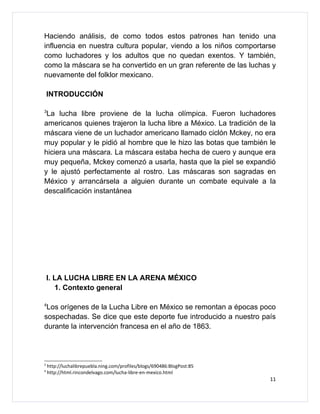 Haciendo análisis, de como todos estos patrones han tenido una
influencia en nuestra cultura popular, viendo a los niños comportarse
como luchadores y los adultos que no quedan exentos. Y también,
como la máscara se ha convertido en un gran referente de las luchas y
nuevamente del folklor mexicano.

    INTRODUCCIÓN

3
 La lucha libre proviene de la lucha olímpica. Fueron luchadores
americanos quienes trajeron la lucha libre a México. La tradición de la
máscara viene de un luchador americano llamado ciclón Mckey, no era
muy popular y le pidió al hombre que le hizo las botas que también le
hiciera una máscara. La máscara estaba hecha de cuero y aunque era
muy pequeña, Mckey comenzó a usarla, hasta que la piel se expandió
y le ajustó perfectamente al rostro. Las máscaras son sagradas en
México y arrancársela a alguien durante un combate equivale a la
descalificación instantánea




    I. LA LUCHA LIBRE EN LA ARENA MÉXICO
       1. Contexto general

4
 Los orígenes de la Lucha Libre en México se remontan a épocas poco
sospechadas. Se dice que este deporte fue introducido a nuestro país
durante la intervención francesa en el año de 1863.




3
    http://luchalibrepuebla.ning.com/profiles/blogs/690486:BlogPost:85
4
    http://html.rincondelvago.com/lucha-libre-en-mexico.html
                                                                         11
 