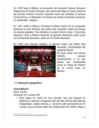 En 1910 llegó a México, la compañía del campeón italiano Giovanni
Relesevitch al Teatro Principal; ese mismo año llegó al Teatro Colón la
del famoso Antonio Fournier trayendo entre sus estrellas al famoso
Conde Koma y a Nabutaka. El choque de ambas empresas constituyó
un esplendido negocio.

En 1921 arribó a México, Constand le Marin dentro de su compañía
presentó al León Navarro que había sido campeón medio de Europa
en épocas pasadas. Vino también el rumano Sond y otros. Y dos años
después volvió a México trayendo al japonés Kawamula quien junto
con el Hércules Sampson, actuó en el Frontón Nacional.

En 1930 vino George Gadfrey, el famoso negro que había sido
                                    boxeador, acompañado del
                                    sargento Rusell.
                                    De este modo nos hemos
                                    referido,        aunque
                                    someramente, a la que
                                    puede ser considerada
                                    como la "Edad de Piedra"
                                    de la Lucha Libre en
                                    México.




    1.1 Ubicación geográfica.5

Arena México
Zona: Centro
Dirección: Dr. Lavista 189
   ☼ Para llegar en metro es muy sencillo, hay que bajarse en
     Balderas y saliendo enseguida salir del lado donde esta televisa
     Chapultepec, rodear televisa, y cruzar la calle caminando por Dr
     Lavista, que es donde están las instalaciones de Telehit, llegar a


5
    http://www.ciudadmexico.com.mx/deportes.htm
                                                                     12
 